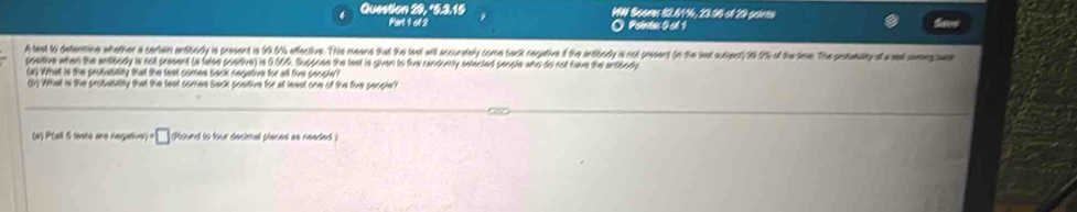 Question 29, *5.3.15 IW Seam 82.81, 23.96 el 20 prints 
Part 1c1 2 O Pointas 0cl 1 
A lest to determine whether a cartain ansibrrly is present is $9.604 affective. Thie meane that the test will accuralely come back negative if the intibodly is not present (in the last sucient) 1 1% of the sime. The posemlity of ed o e 
postive when the antibody is not present (a false poetive) is 0.66%. Suppose the fest is givan to five randomly setected penste who do not have the antibody 
(a) What is the probability that the fest comes back negative for all five secoie? 
(5) What is the probabitity that the test comes Sack positive for at least one of the five people? 
(N) P(all 5 lesto are negalive) · □ (Plound to four decimal places as neaded )