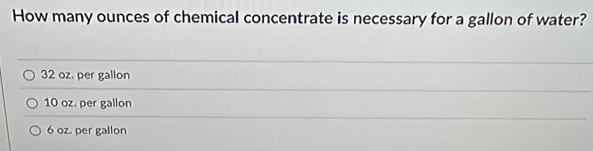 How many ounces of chemical concentrate is necessary for a gallon of water?
32 oz. per gallon
10 oz. per gallon
6 oz. per gallon