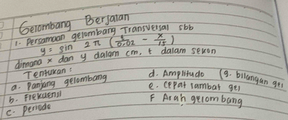 Gecombang Berjaian 
1. Persamaan gelombang Transversal sbb
y=sin 2π ( t/0.02 - x/15 )
dimana x dan y dalam cm, t dalam sevon 
Tentuan: 
a. Panjang gelombarg 
d. Amplitude (9. bilangan ger 
e. cepar rambar ges 
b. Frexaensi 
F Arah gelombang 
C. periode