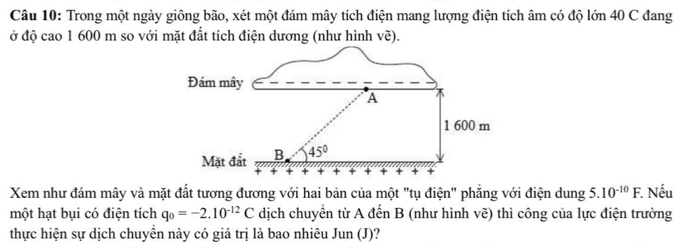 Trong một ngày giông bão, xét một đám mây tích điện mang lượng điện tích âm có độ lớn 40 C đang
ở độ cao 1 600 m so với mặt đất tích điện dương (như hình vẽ).
Xem như đám mây và mặt đất tương đương với hai bản của một "tụ điện" phăng với điện dung 5.10^(-10)F.. Nếu
một hạt bụi có điện tích q_0=-2.10^(-12)C dịch chuyển từ A đến B (như hình vẽ) thì công của lực điện trường
thực hiện sự dịch chuyền này có giá trị là bao nhiêu Jun (J)?