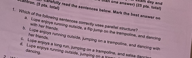 uam day and
cantron. (5 pts. total)
than one answer) (25 pts. total)
Carefully read the sentences below. Mark the best answer on
1. Which of the following sentences correctly uses parallel structure?
with her friends.
a. Lupe enjoys running outside, a flip jump on the trampoline, and dancing
her friends.
b. Lupe enjoys running outside, jumping on a trampoline, and dancing with
c. Lupe enjoys a long run, jumping on a trampoline, and salsa dancin
d. Lupe enjoys running outside, jumping on a Ira
dancing.
2