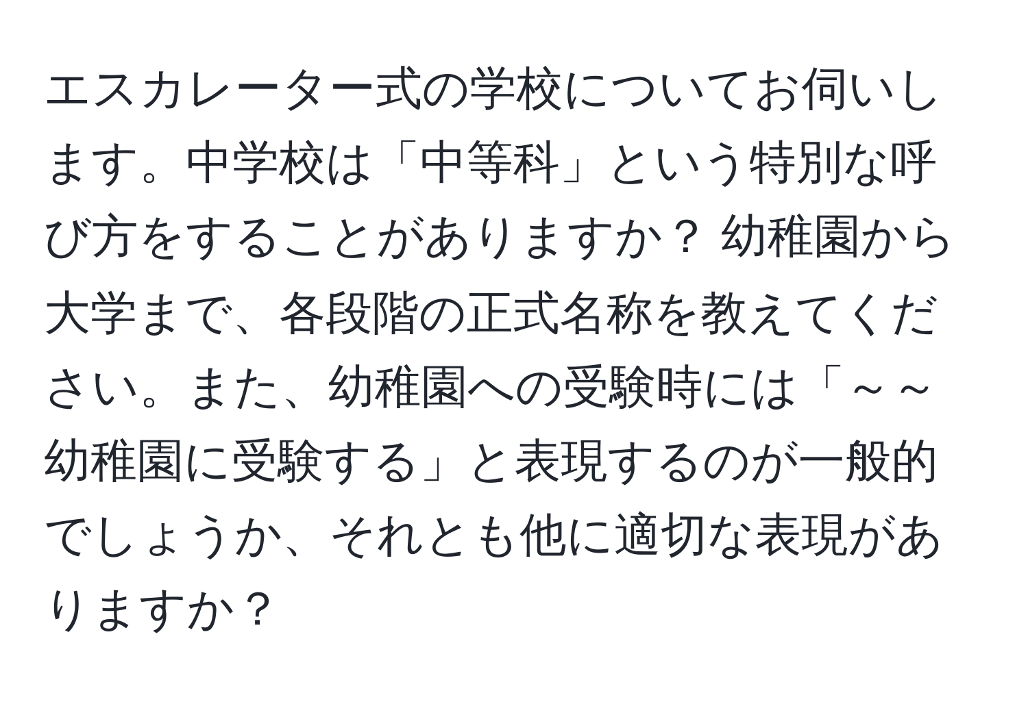 エスカレーター式の学校についてお伺いします。中学校は「中等科」という特別な呼び方をすることがありますか？ 幼稚園から大学まで、各段階の正式名称を教えてください。また、幼稚園への受験時には「～～幼稚園に受験する」と表現するのが一般的でしょうか、それとも他に適切な表現がありますか？