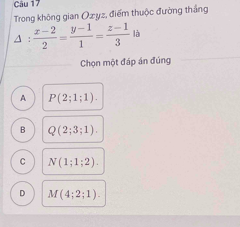 Trong không gian Oxyz, điểm thuộc đường thẳng
△ : (x-2)/2 = (y-1)/1 = (z-1)/3  là
Chọn một đáp án đúng
A P(2;1;1).
B Q(2;3;1).
C N(1;1;2).
D M(4;2;1).