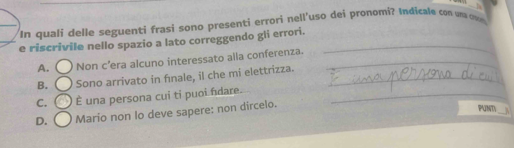 In quali delle seguenti frasi sono presenti errori nell'uso dei pronomi? Indicale con una cr
e riscrivile nello spazio a lato correggendo gli errori._
A. ( Non c’era alcuno interessato alla conferenza._
B. ( Sono arrivato in fınale, il che mi elettrizza._
C. È una persona cui ti puoi fidare._
D. Mario non lo deve sapere: non dircelo.
PUNTI_