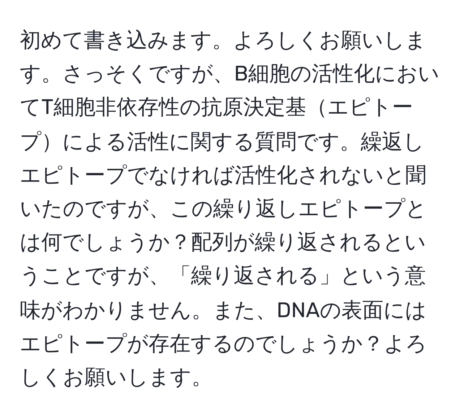 初めて書き込みます。よろしくお願いします。さっそくですが、B細胞の活性化においてT細胞非依存性の抗原決定基エピトープによる活性に関する質問です。繰返しエピトープでなければ活性化されないと聞いたのですが、この繰り返しエピトープとは何でしょうか？配列が繰り返されるということですが、「繰り返される」という意味がわかりません。また、DNAの表面にはエピトープが存在するのでしょうか？よろしくお願いします。