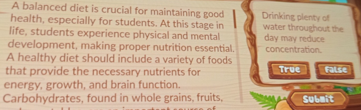 A balanced diet is crucial for maintaining good Drinking plenty of
health, especially for students. At this stage in water throughout the
life, students experience physical and mental day may reduce
development, making proper nutrition essential. concentration.
A healthy diet should include a variety of foods
True
that provide the necessary nutrients for False
energy, growth, and brain function.
Carbohydrates, found in whole grains, fruits, Submit