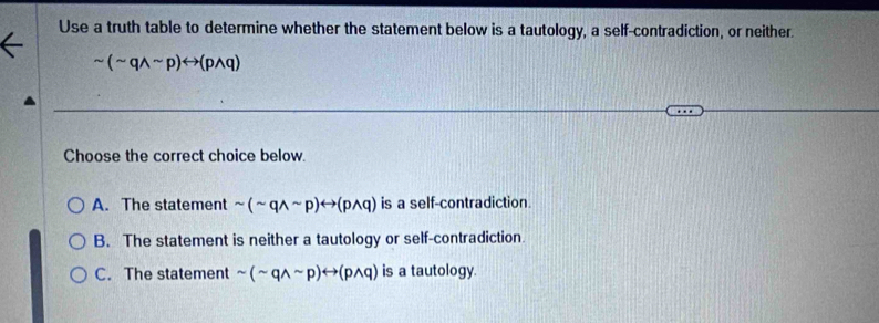 Use a truth table to determine whether the statement below is a tautology, a self-contradiction, or neither.
sim (sim qwedge sim p)rightarrow (pwedge q)
Choose the correct choice below.
A. The statement sim (sim qwedge sim p)rightarrow (pwedge q) is a self-contradiction.
B. The statement is neither a tautology or self-contradiction
C. The statement sim (sim qwedge sim p)rightarrow (pwedge q) is a tautology.