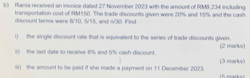 Rania received an invoice dated 27 November 2023 with the amount of RM8,234 including 
transportation cost of RM150. The trade discounts given were 20% and 15% and the cash 
discount terms were 8/10, 5/15, and n/30. Find 
i) the single discount rate that is equivalent to the series of trade discounts given. 
(2 marks) 
ii) the last date to receive 8% and 5% cash discount. 
(3 marks) 
iii) the amount to be paid if she made a payment on 11 December 2023. 
(5 marks)