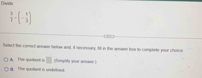 Divide
 3/7 / (- 1/3 )
Select the correct answer below and, if necessary, fill in the answer box to complete your choice.
A. The quotient is □. (Simplify your answer.)
B. The quotient is undefined.