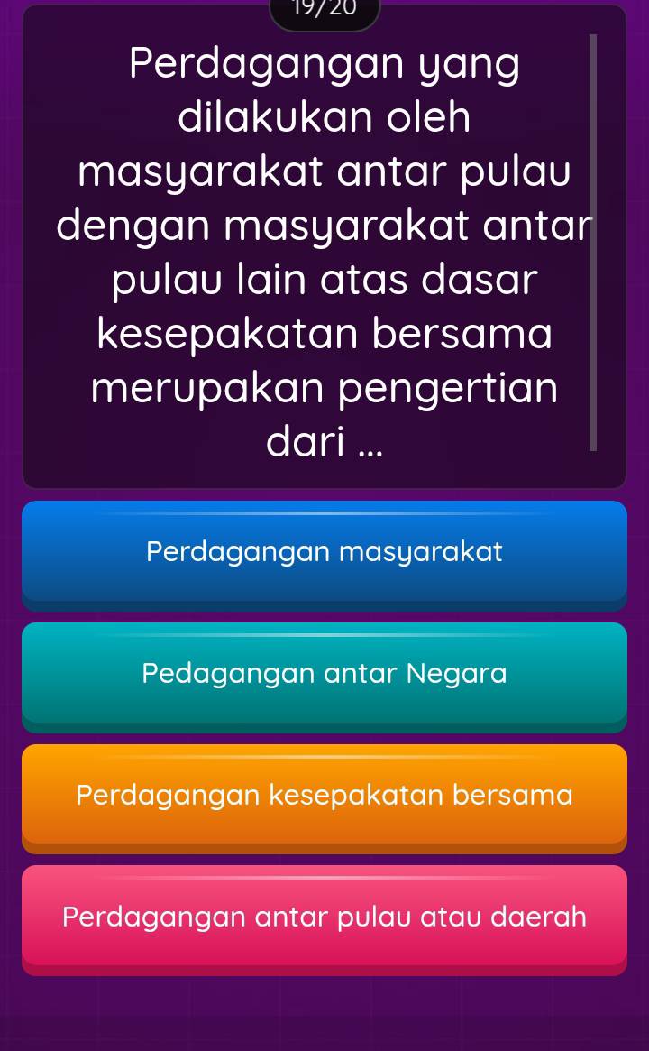 19720
Perdagangan yang
dilakukan oleh
masyarakat antar pulau
dengan masyarakat antar
pulau lain atas dasar
kesepakatan bersama
merupakan pengertian
dari ...
Perdagangan masyarakat
Pedagangan antar Negara
Perdagangan kesepakatan bersama
Perdagangan antar pulau atau daerah