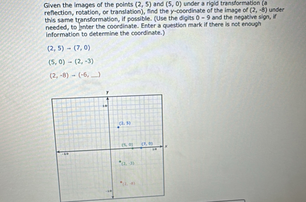 Given the images of the points (2,5) and (5,0) under a rigid transformation (a
reflection, rotation, or translation), find the y-coordinate of the image of (2,-8) under
this same transformation, if possible. (Use the digits 0-9 and the negative sign, if
needed, to enter the coordinate. Enter a question mark if there is not enough
information to determine the coordinate.)
(2,5)to (7,0)
(5,0)to (2,-3)
(2,-8)to (-6, _)