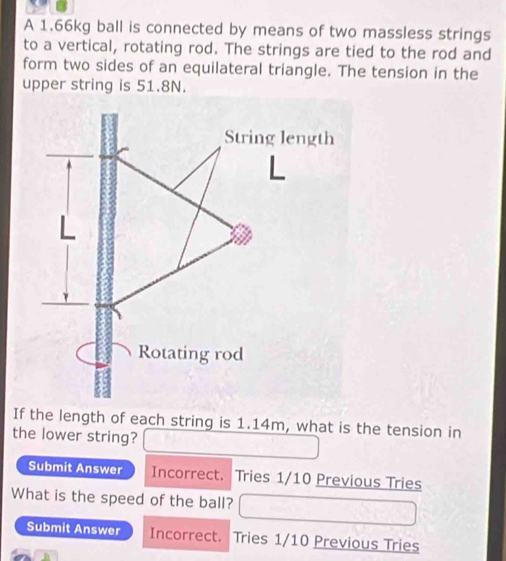 A 1.66kg ball is connected by means of two massless strings 
to a vertical, rotating rod. The strings are tied to the rod and 
form two sides of an equilateral triangle. The tension in the 
upper string is 51.8N. 
If the length of each string is 1.14m, what is the tension in 
the lower string? 
Submit Answer Incorrect. Tries 1/10 Previous Tries 
What is the speed of the ball? 
Submit Answer Incorrect. Tries 1/10 Previous Tries