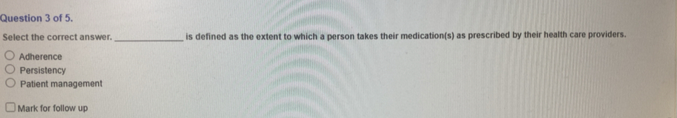 of 5.
Select the correct answer. _is defined as the extent to which a person takes their medication(s) as prescribed by their health care providers.
Adherence
Persistency
Patient management
Mark for follow up