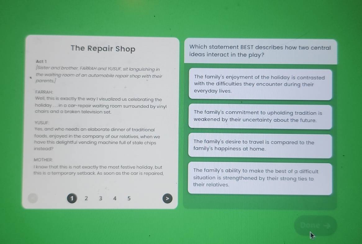 The Repair Shop
Which statement BEST describes how two central
ideas interact in the play?
Act 1
[Sister and brother, FARRAH and YUSUF, sit languishing in
the waiting room of an automobile repair shop with their The family's enjoyment of the holiday is contrasted
parents.] with the difficulties they encounter during their
FARRAH: everyday lives.
Well, this is exactly the way I visualized us celebrating the
holiday .. in a car-repair waiting room surrounded by vinyl
chairs and a broken television set. The family's commitment to upholding tradition is
YUSUF:
weakened by their uncertainty about the future.
Yes, and who needs an elaborate dinner of traditional
foods, enjoyed in the company of our relatives, when we
have this delightful vending machine full of stale chips The family's desire to travel is compared to the
instead? family's happiness at home.
MOTHER:
I know that this is not exactly the most festive holiday, but
this is a temporary setback. As soon as the car is repaired, The family's ability to make the best of a difficult
situation is strengthened by their strong ties to
their relatives.
1 2 3 4 5
Done