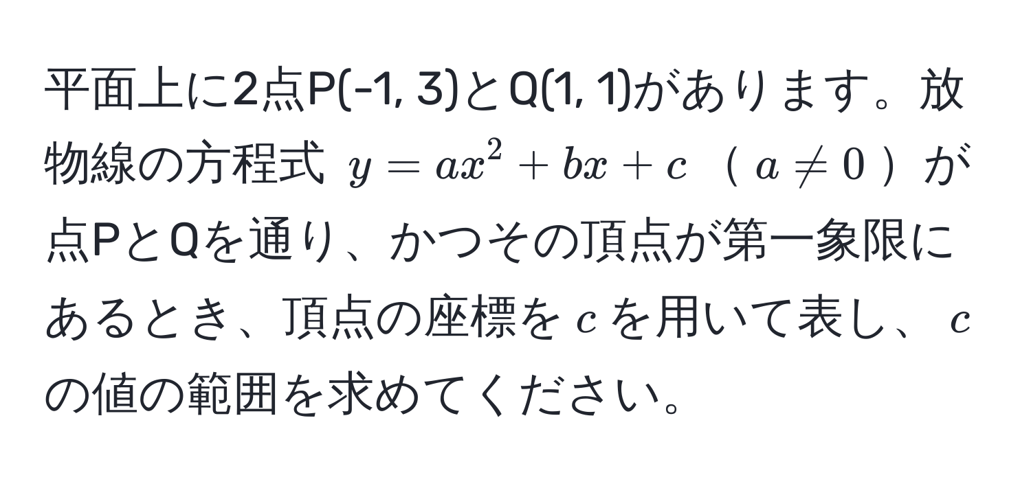 平面上に2点P(-1, 3)とQ(1, 1)があります。放物線の方程式 $y = ax^2 + bx + c$$a != 0$が点PとQを通り、かつその頂点が第一象限にあるとき、頂点の座標を$c$を用いて表し、$c$の値の範囲を求めてください。