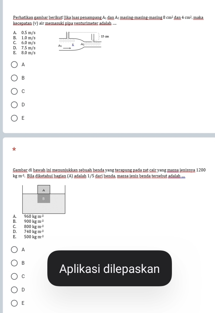 Perhatikan gambar berikut! Jika luas penampang A₁ dan A₂ masing-masing-masing 8cm^2_ dan4cm^2 , maka
kecepatan (v) air memasuki pipa venturimeter adalah ....
A. 0.5 m/s
B. 1,0 m/s
C. 6,0 m/s
D. 7,5 m/s 
E. 8,0 m/s
A
B
C
D
E
Gambar di bawah ini menunjukkan sebuah benda yang terapung pada zat cair yang massa jenisnya 1200
kgm^(-3). Bila diketahui bagian (A) adalah 1/5 dari benda. massa jenis benda tersebut adalah ....
A.
B. 900kgm^(-3)
C. 800kgm^(-3)
D. 740kgm^(-3)
E. 500kgm^(-3)
A
B
C
Aplikasi dilepaskan
D
E