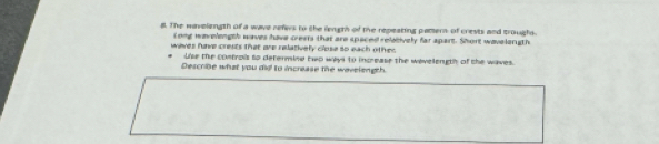 The wavelength of a wave refes to the legth of the repeating patern of crests and troughs 
Long worelength waves have crears that are spaced reletively far apart. Short wavelongth 
waves have crests that are relatively close so each other 
Use the controis to determine two ways to increase the wevelength of the waves. 
Describe what you did to increase the wavelength.