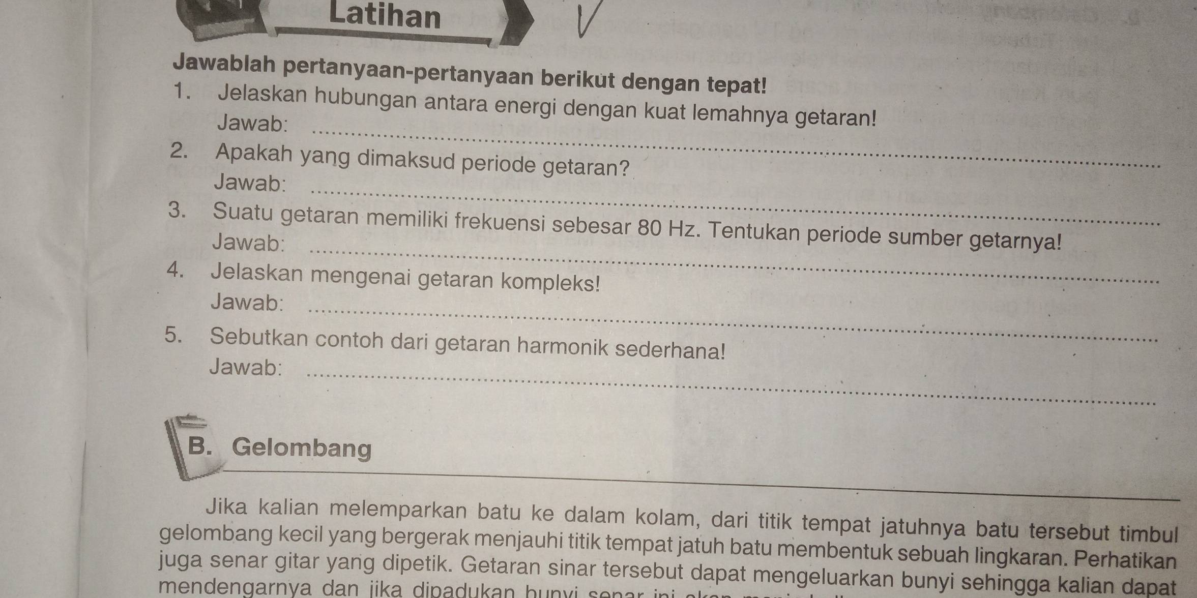 Latihan 
Jawablah pertanyaan-pertanyaan berikut dengan tepat! 
1. Jelaskan hubungan antara energi dengan kuat lemahnya getaran! 
Jawab:_ 
2. Apakah yang dimaksud periode getaran? 
Jawab:_ 
3. Suatu getaran memiliki frekuensi sebesar 80 Hz. Tentukan periode sumber getarnya! 
Jawab:_ 
4. Jelaskan mengenai getaran kompleks! 
Jawab:_ 
5. Sebutkan contoh dari getaran harmonik sederhana! 
Jawab:_ 
B. Gelombang 
Jika kalian melemparkan batu ke dalam kolam, dari titik tempat jatuhnya batu tersebut timbul 
gelombang kecil yang bergerak menjauhi titik tempat jatuh batu membentuk sebuah lingkaran. Perhatikan 
juga senar gitar yang dipetik. Getaran sinar tersebut dapat mengeluarkan bunyi sehingga kalian dapat 
mendengarnya dan jika dipadukan hu n v i s e