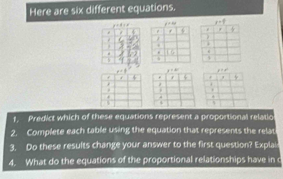 Here are six different equations.
1, Predict which of these equations represent a proportional relatio
2. Complete each table using the equation that represents the relat
3. Do these results change your answer to the first question? Explai
4. What do the equations of the proportional relationships have in c