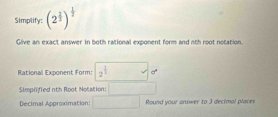 Simplify: (2^(frac 2)3)^ 1/2 
Give an exact answer in both rational exponent form and nth root notation. 
Rational Exponent Form: 2^(frac 1)3 sigma^4
Simplified nth Root Notation: □ 
Decimal Approximation: □ Round your answer to 3 decimal places