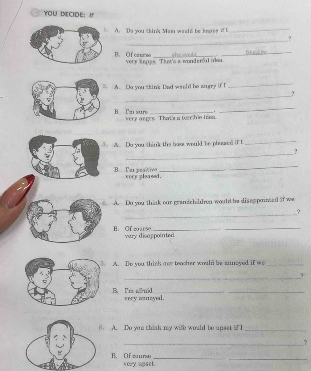 YOU DECIDE: If 
A. Do you think Mom would be happy if I 
_ 
_ 
? 
B. Of course __She'd be 
very happy. That's a wonderful idea. 
A. Do you think Dad would be angry if I 
_ 
_ 
? 
B. I'm sure_ 
. 
_ 
very angry. That's a terrible idea. 
3. A. Do you think the boss would be pleased if I 
_ 
_ 
? 
B. I’m positive _. 
_ 
very pleased. 
4. A. Do you think our grandchildren would be disappointed if we 
_? 
B. Of course _._ 
very disappointed. 
A. Do you think our teacher would be annoyed if we_ 
_? 
B. I'm afraid_ 
_. 
very annoyed. 
. A. Do you think my wife would be upset if I_ 
_? 
_ 
B. Of course_ 
very upset.