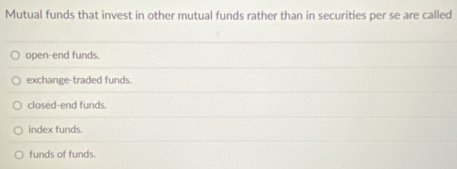 Mutual funds that invest in other mutual funds rather than in securities per se are called
open-end funds.
exchange-traded funds.
closed-end funds.
index funds.
funds of funds.