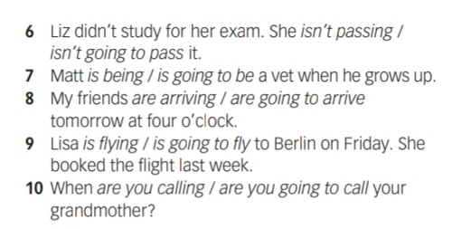 Liz didn’t study for her exam. She isn’t passing / 
isn’t going to pass it. 
7 Matt is being / is going to be a vet when he grows up. 
8 My friends are arriving / are going to arrive 
tomorrow at four o’clock. 
9 Lisa is flying / is going to fly to Berlin on Friday. She 
booked the flight last week. 
10 When are you calling / are you going to call your 
grandmother?