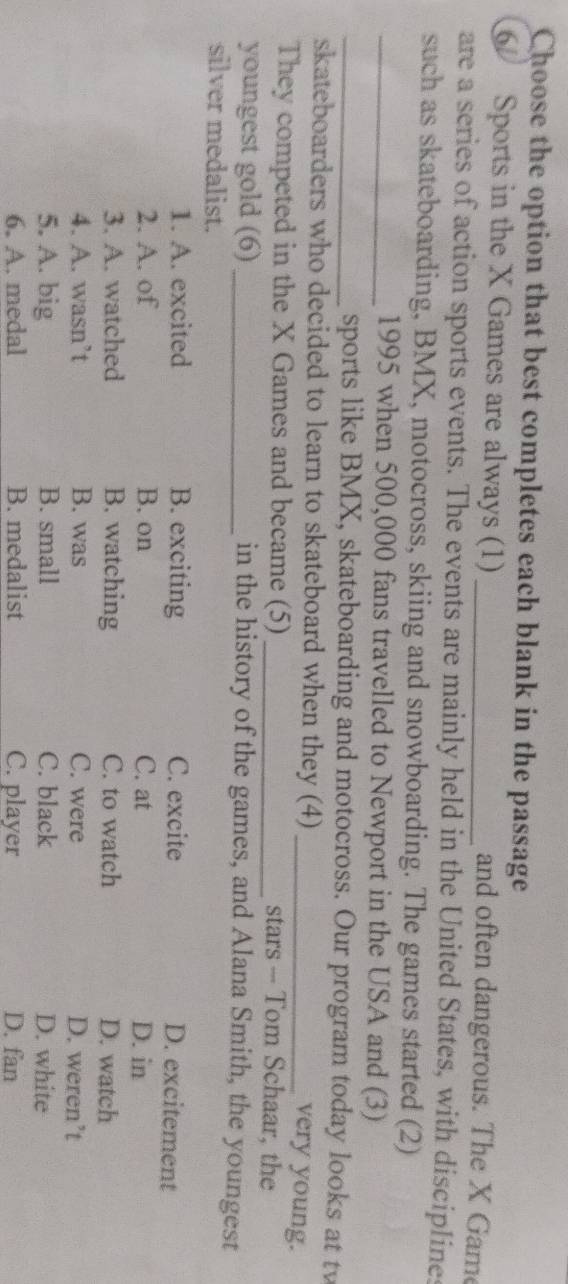 Choose the option that best completes each blank in the passage
Sports in the X Games are always (1) _and often dangerous. The X Game
are a series of action sports events. The events are mainly held in the United States, with disciplines
such as skateboarding, BMX, motocross, skiing and snowboarding. The games started (2)
_1995 when 500,000 fans travelled to Newport in the USA and (3)
_sports like BMX, skateboarding and motocross. Our program today looks at tw
skateboarders who decided to learn to skateboard when they (4)_
very young.
They competed in the X Games and became (5) _stars - Tom Schaar, the
youngest gold (6) _in the history of the games, and Alana Smith, the youngest
silver medalist.
1. A. excited B. exciting C. excite
D. excitement
2. A. of B. on C. at D. in
3. A. watched B. watching C. to watch D. watch
4. A. wasn’t B. was C. were D. weren’t
5. A. big B. small C. black D. white
6. A. medal B. medalist C. player D. fan