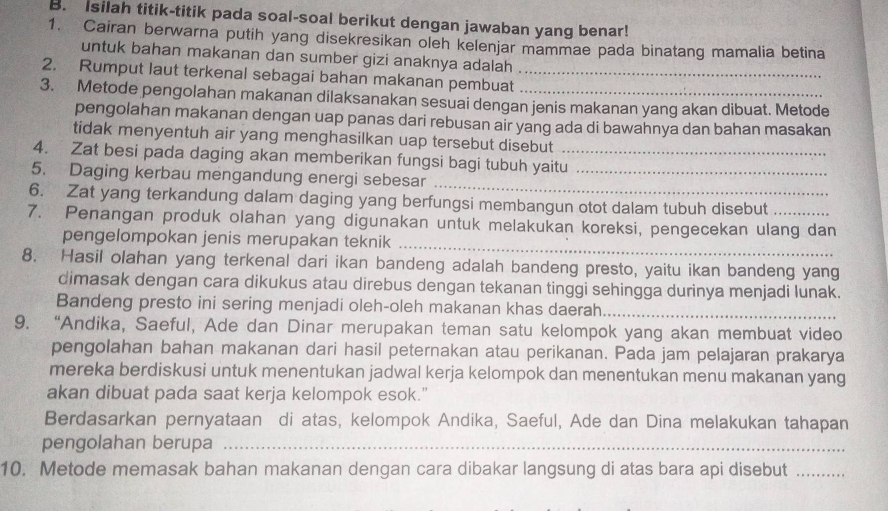 Isilah titik-titik pada soal-soal berikut dengan jawaban yang benar!
1. Cairan berwarna putih yang disekresikan oleh kelenjar mammae pada binatang mamalia betina
untuk bahan makanan dan sumber gizi anaknya adalah
2. Rumput laut terkenal sebagai bahan makanan pembuat_
3. Metode pengolahan makanan dilaksanakan sesuai dengan jenis makanan yang akan dibuat. Metode
pengolahan makanan dengan uap panas dari rebusan air yang ada di bawahnya dan bahan masakan
tidak menyentuh air yang menghasilkan uap tersebut disebut
4. Zat besi pada daging akan memberikan fungsi bagi tubuh yaitu
_
5. Daging kerbau mengandung energi sebesar_
6. Zat yang terkandung dalam daging yang berfungsi membangun otot dalam tubuh disebut
7. Penangan produk olahan yang digunakan untuk melakukan koreksi, pengecekan ulang dan
pengelompokan jenis merupakan teknik_
8. Hasil olahan yang terkenal dari ikan bandeng adalah bandeng presto, yaitu ikan bandeng yang
dimasak dengan cara dikukus atau direbus dengan tekanan tinggi sehingga durinya menjadi lunak.
Bandeng presto ini sering menjadi oleh-oleh makanan khas daerah._
9. “Andika, Saeful, Ade dan Dinar merupakan teman satu kelompok yang akan membuat video
pengolahan bahan makanan dari hasil peternakan atau perikanan. Pada jam pelajaran prakarya
mereka berdiskusi untuk menentukan jadwal kerja kelompok dan menentukan menu makanan yang
akan dibuat pada saat kerja kelompok esok.”
Berdasarkan pernyataan di atas, kelompok Andika, Saeful, Ade dan Dina melakukan tahapan
pengolahan berupa_
10. Metode memasak bahan makanan dengan cara dibakar langsung di atas bara api disebut_