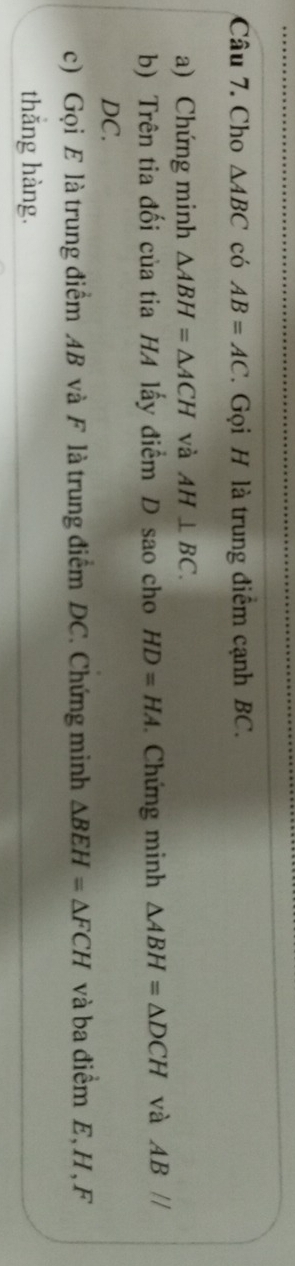 Cho △ ABC có AB=AC 1. Gọi H là trung điểm cạnh BC. 
a) Chứng minh △ ABH=△ ACH và AH⊥ BC. 
b) Trên tia đối của tia HA lấy điểm D sao cho HD=HA. Chứng minh △ ABH=△ DCH và AB //
DC. 
c) Gọi E là trung điểm AB và F là trung điểm DC. Chứng minh △ BEH=△ FCH và ba điểm E, H , F
thắng hàng.