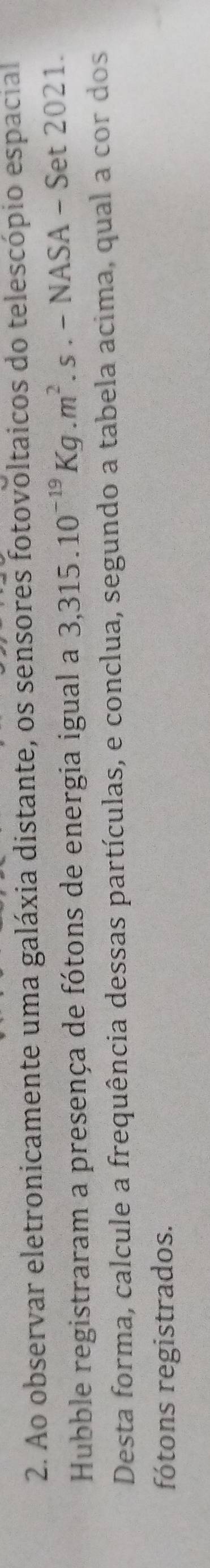 Ao observar eletronicamente uma galáxia distante, os sensores fotovoltaicos do telescópio espacial 
Hubble registraram a presença de fótons de energia igual a 3,315.10^(-19)Kg.m^2.s.-NASA-Set2021
Desta forma, calcule a frequência dessas partículas, e conclua, segundo a tabela acima, qual a cor dos 
fótons registrados.