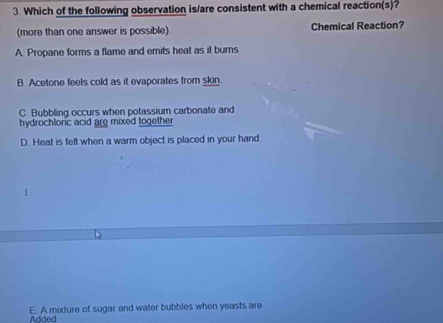 Which of the following observation is/are consistent with a chemical reaction(s)?
(more than one answer is possible). Chemical Reaction?
A. Propane forms a flame and emits heat as it burns
B Acetone feels cold as it evaporates from skin.
C Bubbling occurs when potassium carbonate and
hydrochloric acid are mixed together
D. Heat is felt when a warm object is placed in your hand.
E. A mixture of sugar and water bubbles when yeasts are
Added