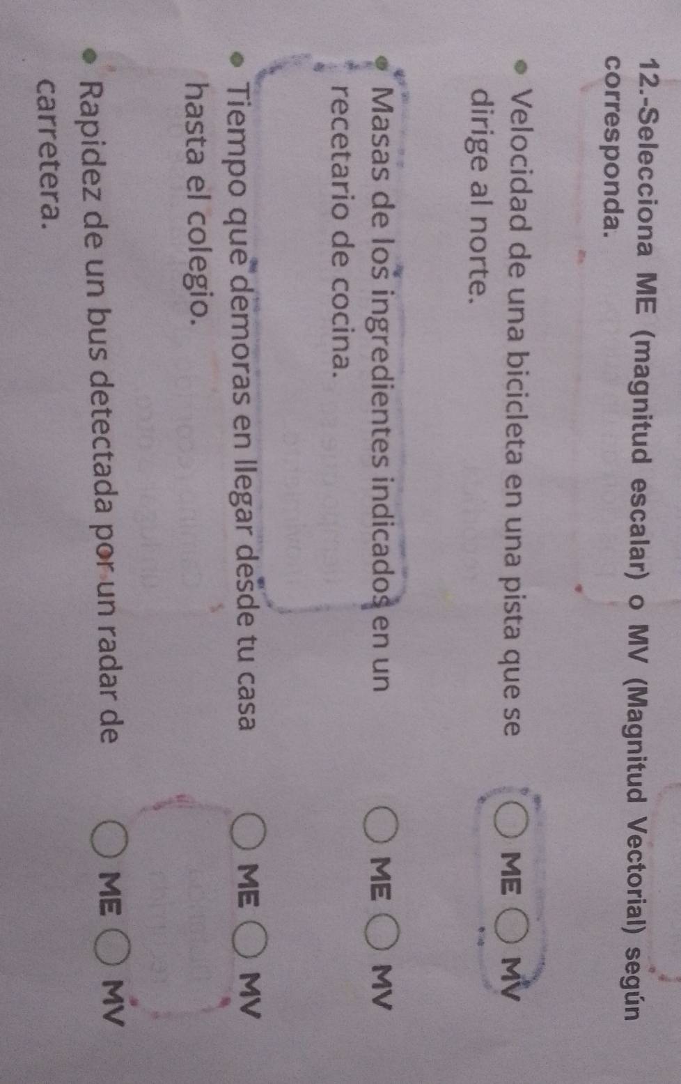 12.-Selecciona ME (magnitud escalar) o MV (Magnitud Vectorial) según
corresponda.
Velocidad de una bicicleta en una pista que se ME MV
dirige al norte.
Masas de loš ingredientes indicados en un ME MV
recetario de cocina.
Tiempo que demoras en llegar desde tu casa ME   MV
hasta el colegio.
Rapidez de un bus detectada por un radar de
ME MV
carretera.