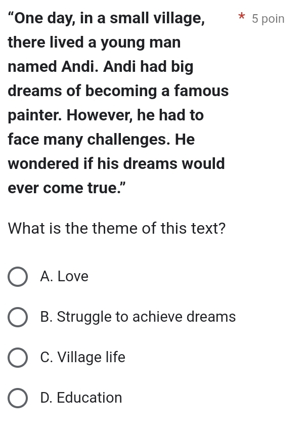 “One day, in a small village, * * 5 poin
there lived a young man
named Andi. Andi had big
dreams of becoming a famous
painter. However, he had to
face many challenges. He
wondered if his dreams would
ever come true.”
What is the theme of this text?
A. Love
B. Struggle to achieve dreams
C. Village life
D. Education