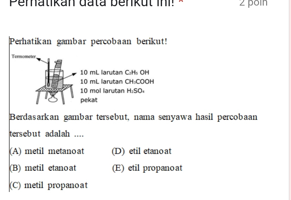 Pematikan đata benkul ini! × 2 poin
Perhatikan gambar percobaan berikut!
Termometer
10 mL larutan C-4 s OH
10 mL larutan CH₃COOH
10 mol larutan H_2S 504
pekat
Berdasarkan gambar tersebut, nama senyawa hasil percobaan
tersebut adalah ....
(A) metil metano at (D) etil etano at
(B) metil etanoat (E) etil propanoat
(C) metil propanoat