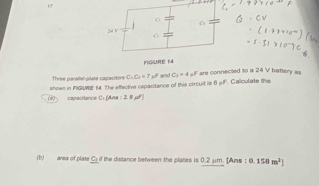 C_1
24 V
C_2
FIGURE 14 
Three parallel-plate capacitors C_1, C_2=7mu F and C_3=4mu F are connected to a 24 V battery as 
shown in FIGURE 14. The effective capacitance of this circuit is 6 μF. Calculate the 
(a) capacitance C_1 [Ans : 2.8mu F]
(b) area of plate C_2 if the distance between the plates is 0.2 μm. [Ans : 0.158m^2]