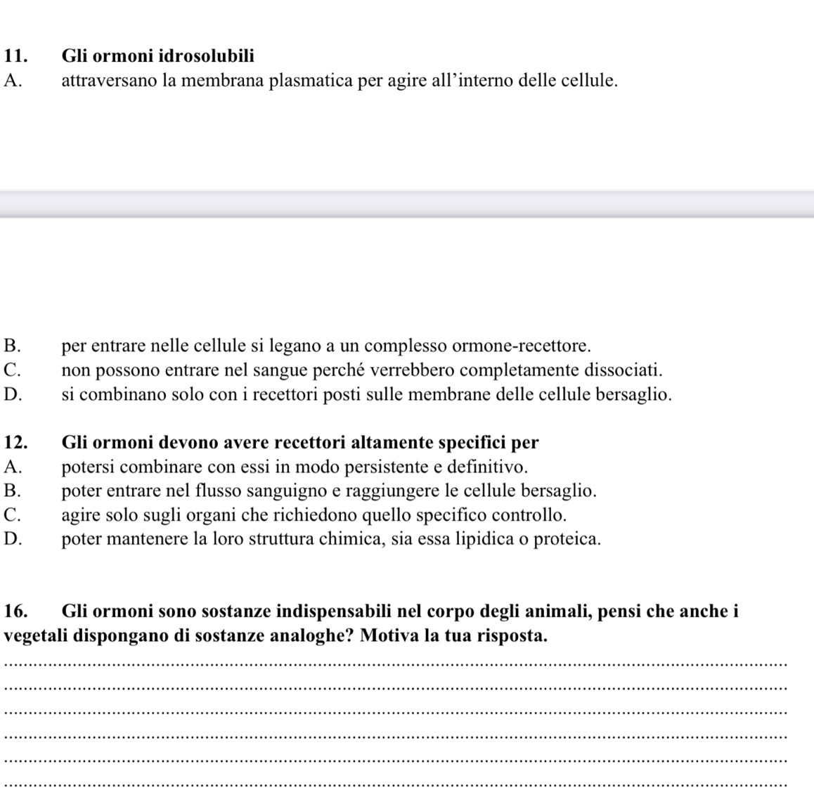 Gli ormoni idrosolubili
A. attraversano la membrana plasmatica per agire all’interno delle cellule.
B. per entrare nelle cellule si legano a un complesso ormone-recettore.
C. non possono entrare nel sangue perché verrebbero completamente dissociati.
D. si combinano solo con i recettori posti sulle membrane delle cellule bersaglio.
12. Gli ormoni devono avere recettori altamente specifici per
A. potersi combinare con essi in modo persistente e definitivo.
B. poter entrare nel flusso sanguigno e raggiungere le cellule bersaglio.
C. agire solo sugli organi che richiedono quello specifico controllo.
D. poter mantenere la loro struttura chimica, sia essa lipidica o proteica.
16. Gli ormoni sono sostanze indispensabili nel corpo degli animali, pensi che anche i
vegetali dispongano di sostanze analoghe? Motiva la tua risposta.
_
_
_
_
_
_