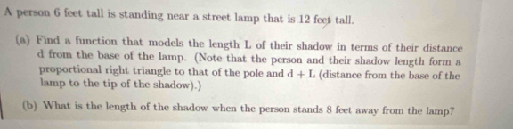 A person 6 feet tall is standing near a street lamp that is 12 feet tall. 
(a) Find a function that models the length L of their shadow in terms of their distance
d from the base of the lamp. (Note that the person and their shadow length form a 
proportional right triangle to that of the pole and d+L (distance from the base of the 
lamp to the tip of the shadow).) 
(b) What is the length of the shadow when the person stands 8 feet away from the lamp?