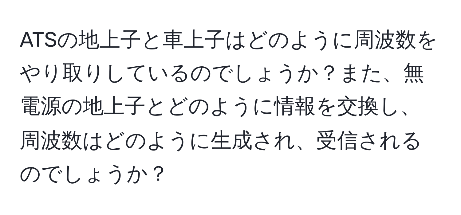 ATSの地上子と車上子はどのように周波数をやり取りしているのでしょうか？また、無電源の地上子とどのように情報を交換し、周波数はどのように生成され、受信されるのでしょうか？