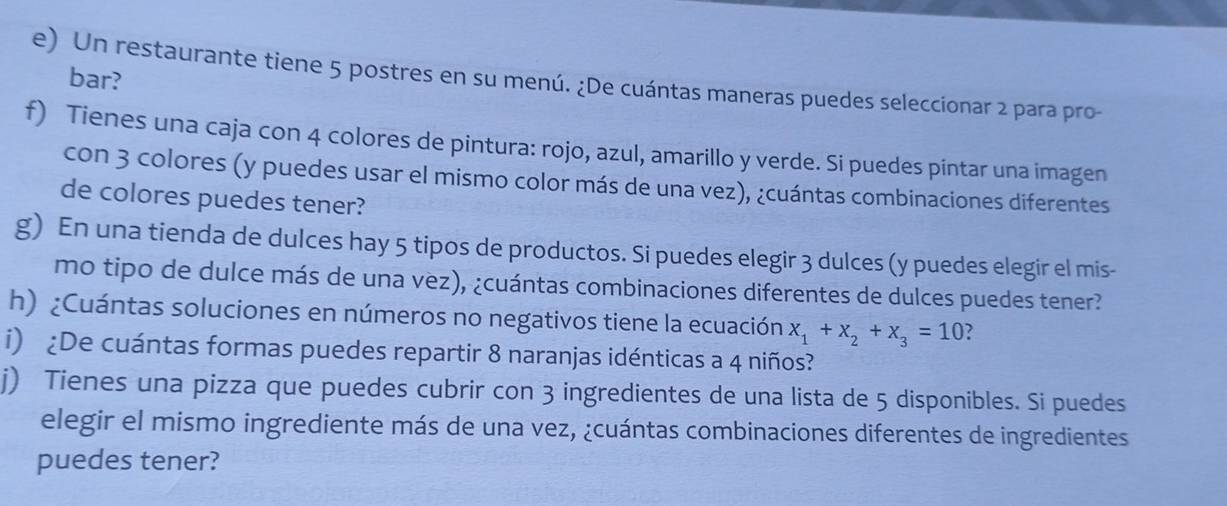 bar? 
e) Un restaurante tiene 5 postres en su menú. ¿De cuántas maneras puedes seleccionar 2 para pro- 
f) Tienes una caja con 4 colores de pintura: rojo, azul, amarillo y verde. Si puedes pintar una imagen 
con 3 colores (y puedes usar el mismo color más de una vez), ¿cuántas combinaciones diferentes 
de colores puedes tener? 
g) En una tienda de dulces hay 5 tipos de productos. Si puedes elegir 3 dulces (y puedes elegir el mis- 
mo tipo de dulce más de una vez), ¿cuántas combinaciones diferentes de dulces puedes tener? 
h) ¿Cuántas soluciones en números no negativos tiene la ecuación x_1+x_2+x_3=10 ? 
i) ¿De cuántas formas puedes repartir 8 naranjas idénticas a 4 niños? 
j) Tienes una pizza que puedes cubrir con 3 ingredientes de una lista de 5 disponibles. Si puedes 
elegir el mismo ingrediente más de una vez, ¿cuántas combinaciones diferentes de ingredientes 
puedes tener?