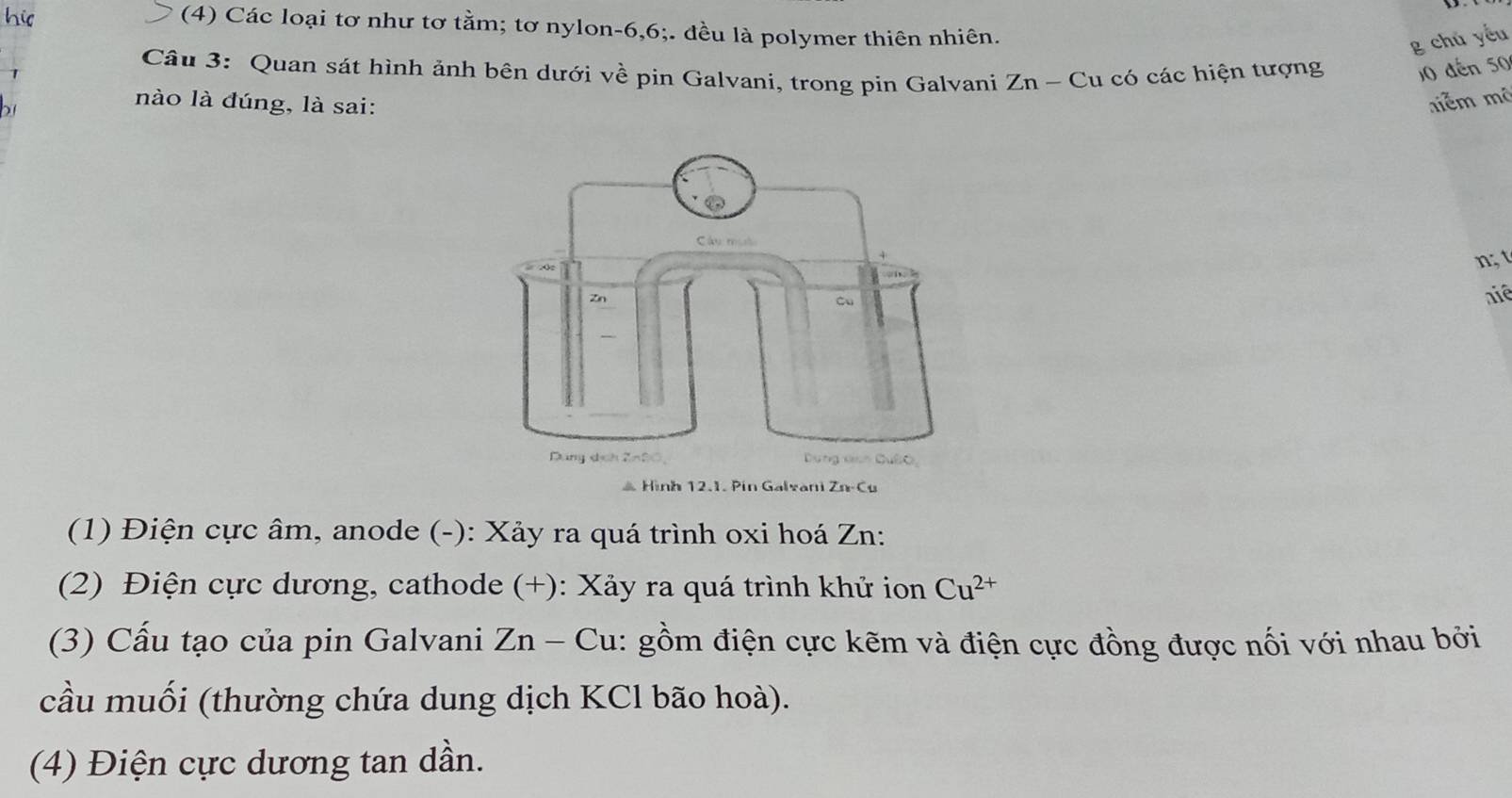 his 
(4) Các loại tơ như tơ tằm; tơ nylon -6, 6;. đều là polymer thiên nhiên. 
g chú yếu 
Câu 3: Quan sát hình ảnh bên dưới về pin Galvani, trong pin Galvani Zn - Cu có các hiện tượng 10 đến 50
7 
) 1 
nào là đúng, là sai: niễm mô 
n; 
niê 
* Hình 12.1. Pin Galvani Zn-Cu 
(1) Điện cực âm, anode (-): Xảy ra quá trình oxi hoá Zn: 
(2) Điện cực dương, cathode (+): Xảy ra quá trình khử ion Cu^(2+)
(3) Cấu tạo của pin Galvani . Zn-Cu 1: gồm điện cực kẽm và điện cực đồng được nối với nhau bởi 
cầu muối (thường chứa dung dịch KCl bão hoà). 
(4) Điện cực dương tan dần.