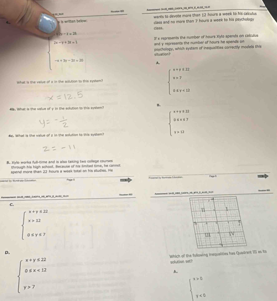 Asssssment: 24-25_HISD_CADFA_H3_MTH_E_ALG2_10.31
Hous
wants to devote more than 12 hours a week to his calculus
class and no more than 7 hours a week to his psychology
class.
If x represents the number of hours Xylo spends on calculus
and y represents the number of hours he spends on
psychology, which system of inequalities correctly models this
situation?
A.
What is the value of
beginarrayl x+y≤ 22 x>7 0≤ y<12endarray.
B.
4b. What is the value of y in the solution to this system?
4c. What is the value of z in the solution to this system?
beginarrayl x+y≤ 22 0≤ x≤ 7 y>12endarray.
5. Xylo works full-time and is also taking two college courses
through his high school. Because of his limited time, he cannot
spend more than 22 hours a week total on his studies. He
owered by Mumtnate Education Page 5 Powered by Huminate Education Page 6
Aassesment: 24-28_HISD_CADFA_HB_MTH_I_ALG2_10.31 Asoesament: 34-25_HSO_CADFA_HS_MTH_S_ALS3_19.31
Heaton 90
C.
beginarrayl x+y≤ 22 x>12 0≤ y≤ 7endarray.
11 1
A
m IV
D.
Which of the following inequalities has Quadrant III as its
beginarrayl x+y≤ 22 0≤ x<12 y>7endarray.
solution set?
A.
beginarrayl x>0 y<0endarray.