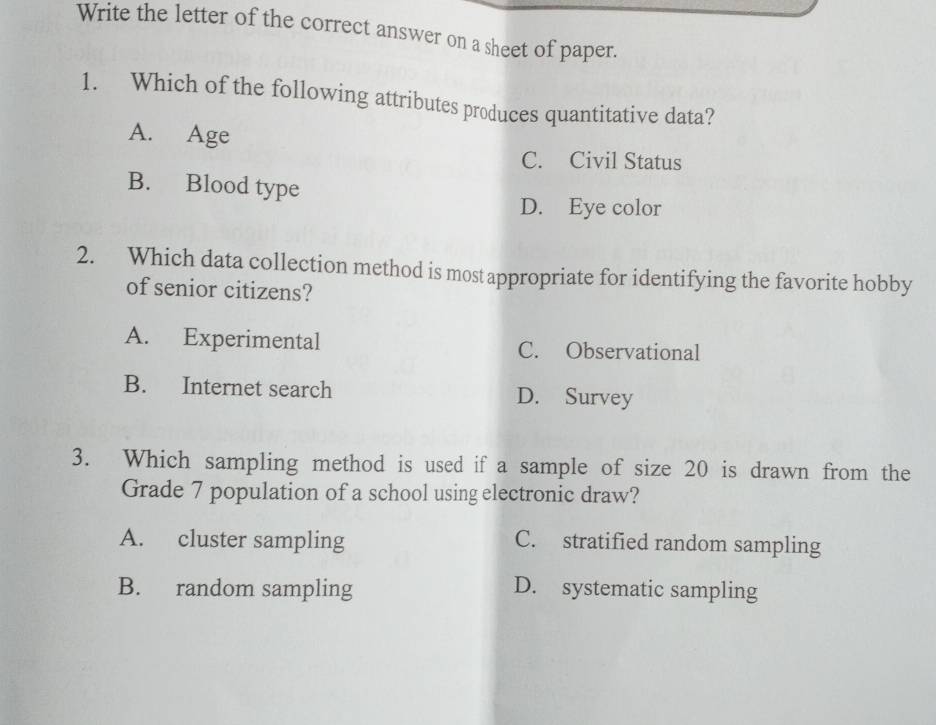 Write the letter of the correct answer on a sheet of paper.
1. Which of the following attributes produces quantitative data?
A. Age
C. Civil Status
B. Blood type
D. Eye color
2. Which data collection method is mostappropriate for identifying the favorite hobby
of senior citizens?
A. Experimental C. Observational
B. Internet search D. Survey
3. Which sampling method is used if a sample of size 20 is drawn from the
Grade 7 population of a school using electronic draw?
A. cluster sampling C. stratified random sampling
B. random sampling D. systematic sampling