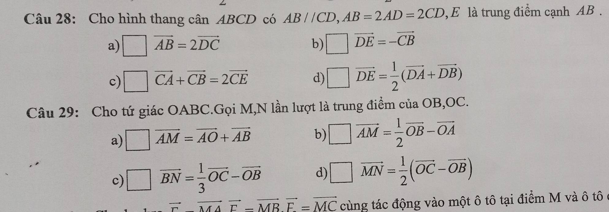 Cho hình thang cân ABCD có AB//CD, AB=2AD=2CD , E là trung điểm cạnh AB.
a) □ vector AB=2vector DC
b) □ vector DE=-vector CB
c) □ vector CA+vector CB=2vector CE
d) □ vector DE= 1/2 (vector DA+vector DB)
Câu 29: Cho tứ giác OABC.Gọi M,N lần lượt là trung điểm của OB, OC.
a) □ vector AM=vector AO+vector AB
b) □ vector AM= 1/2 vector OB-vector OA
c) □ vector BN= 1/3 vector OC-vector OB □ vector MN= 1/2 (vector OC-vector OB)
d)
vector F-vector MAvector F-vector MBvector F=vector MC cùng tác động vào một ô tô tại điểm M và ô tô