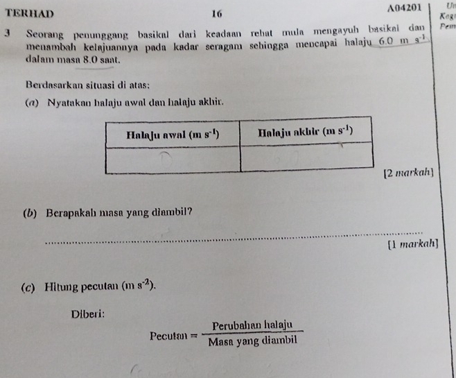 A04201 Un
TERHAD 16  K og
3 Seorang penunggang basikal dari keadaan rehat mula mengayuh basikai dan Pem
menambah kelajuannya pada kadar seragamı sehingga mencapai halaju 6.0 m _ 8^(-1)
dalam masa 8.0 sant.
Berdasarkan situasì di atas:
(@) Nyatakan halaju awal dan halaju akhir.
markah]
(6) Berapakahı masa yang diambil
_
[1 markah]
(c) Hitung pecutan (ms^(-2)).
Diberi:
Pecuta= Perubahanhalaju/Masayangdiambil 