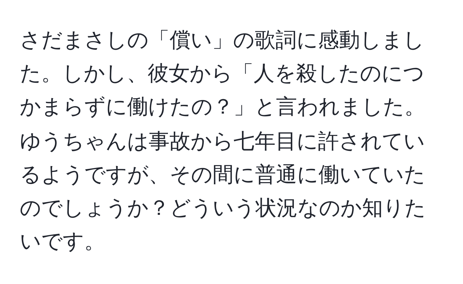 さだまさしの「償い」の歌詞に感動しました。しかし、彼女から「人を殺したのにつかまらずに働けたの？」と言われました。ゆうちゃんは事故から七年目に許されているようですが、その間に普通に働いていたのでしょうか？どういう状況なのか知りたいです。