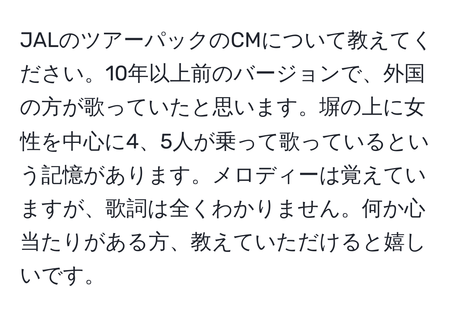 JALのツアーパックのCMについて教えてください。10年以上前のバージョンで、外国の方が歌っていたと思います。塀の上に女性を中心に4、5人が乗って歌っているという記憶があります。メロディーは覚えていますが、歌詞は全くわかりません。何か心当たりがある方、教えていただけると嬉しいです。