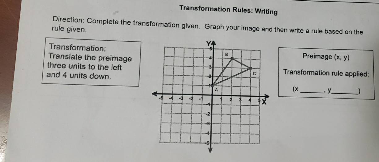 Transformation Rules: Writing 
Direction: Complete the transformation given. Graph your image and then write a rule based on the 
rule given. 
Transformation:Preimage 
Translate the preimage (x,y)
three units to the leftTransformation rule applied: 
and 4 units down.
(x_  y_  )