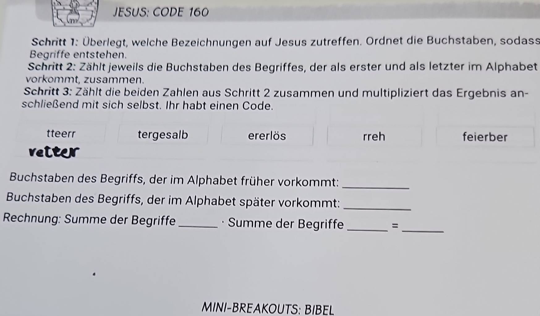 JESUS: CODE 160 
Schritt 1: Überlegt, welche Bezeichnungen auf Jesus zutreffen. Ordnet die Buchstaben, sodass 
Begriffe entstehen. 
Schritt 2: Zählt jeweils die Buchstaben des Begriffes, der als erster und als letzter im Alphabet 
vorkommt, zusammen. 
Schritt 3: Zählt die beiden Zahlen aus Schritt 2 zusammen und multipliziert das Ergebnis an- 
schließend mit sich selbst. Ihr habt einen Code. 
tteerr tergesalb ererlös rreh feierber 
veiter 
Buchstaben des Begriffs, der im Alphabet früher vorkommt:_ 
Buchstaben des Begriffs, der im Alphabet später vorkommt:_ 
Rechnung: Summe der Begriffe _· Summe der Begriffe _=_ 
MINI-BREAKOUTS: BIBEL