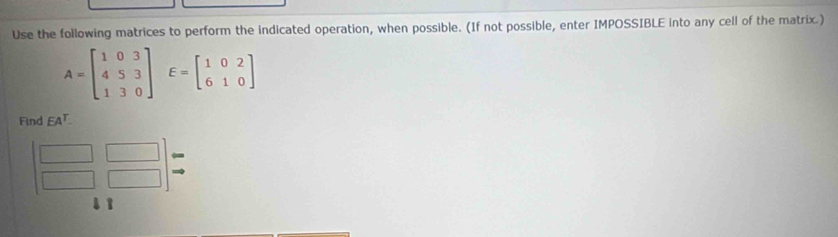 Use the following matrices to perform the indicated operation, when possible. (If not possible, enter IMPOSSIBLE into any cell of the matrix.)
A=beginbmatrix 1&0&3 4&5&3 1&3&0endbmatrix E=beginbmatrix 1&0&2 6&1&0endbmatrix
Find EA^T.
beginbmatrix □ &□  □ &□ endbmatrix beginarrayr arrow  to endarray
1